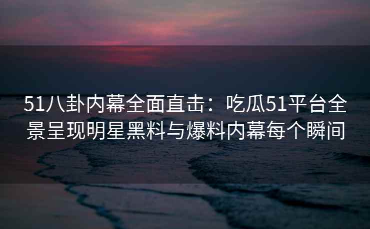 51八卦内幕全面直击：吃瓜51平台全景呈现明星黑料与爆料内幕每个瞬间