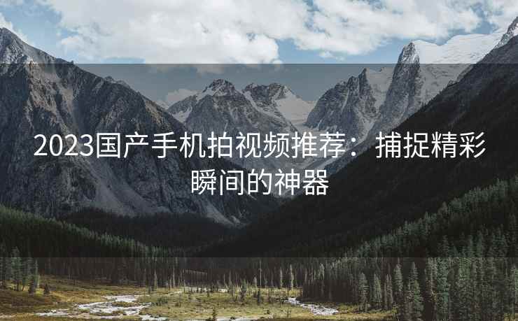 2023国产手机拍视频推荐：捕捉精彩瞬间的神器