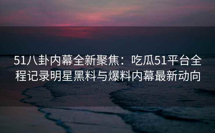 51八卦内幕全新聚焦：吃瓜51平台全程记录明星黑料与爆料内幕最新动向