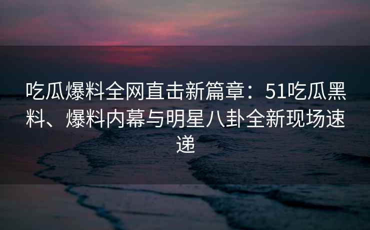 吃瓜爆料全网直击新篇章：51吃瓜黑料、爆料内幕与明星八卦全新现场速递