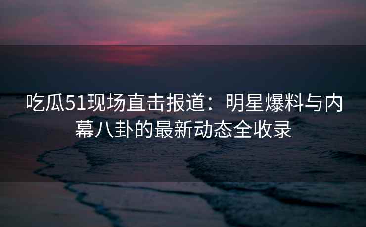 吃瓜51现场直击报道：明星爆料与内幕八卦的最新动态全收录