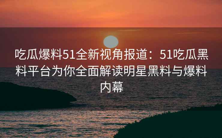 吃瓜爆料51全新视角报道：51吃瓜黑料平台为你全面解读明星黑料与爆料内幕