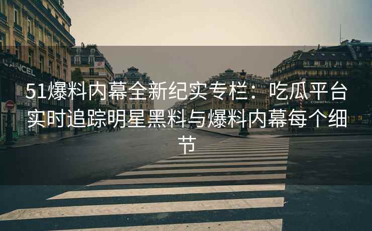 51爆料内幕全新纪实专栏：吃瓜平台实时追踪明星黑料与爆料内幕每个细节
