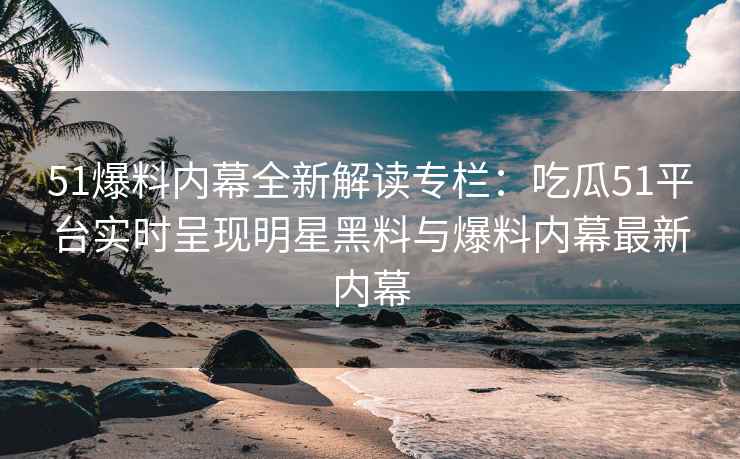 51爆料内幕全新解读专栏：吃瓜51平台实时呈现明星黑料与爆料内幕最新内幕
