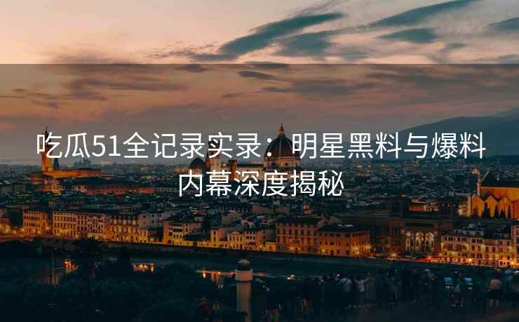 吃瓜51全记录实录：明星黑料与爆料内幕深度揭秘