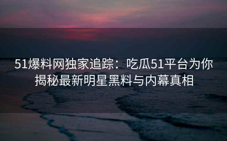51爆料网独家追踪：吃瓜51平台为你揭秘最新明星黑料与内幕真相
