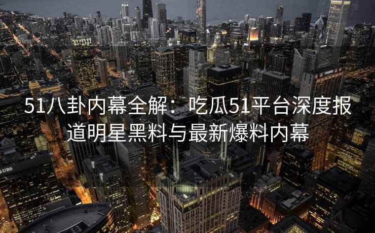 51八卦内幕全解：吃瓜51平台深度报道明星黑料与最新爆料内幕