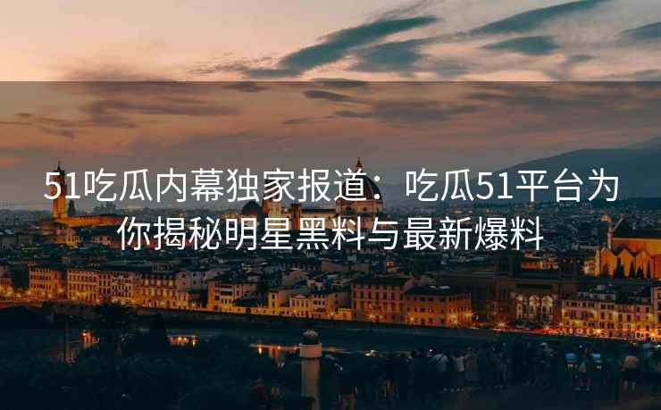 51吃瓜内幕独家报道：吃瓜51平台为你揭秘明星黑料与最新爆料