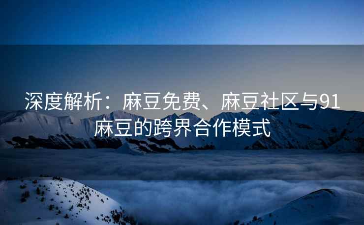 深度解析：麻豆免费、麻豆社区与91麻豆的跨界合作模式