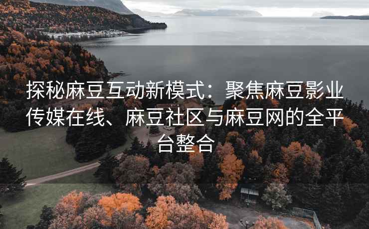 探秘麻豆互动新模式：聚焦麻豆影业传媒在线、麻豆社区与麻豆网的全平台整合