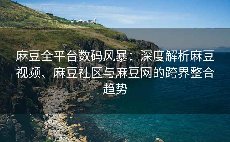 麻豆全平台数码风暴：深度解析麻豆视频、麻豆社区与麻豆网的跨界整合趋势