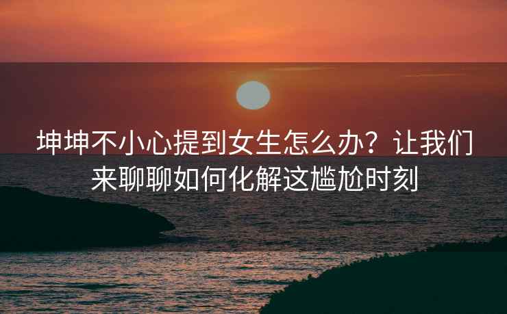 坤坤不小心提到女生怎么办？让我们来聊聊如何化解这尴尬时刻