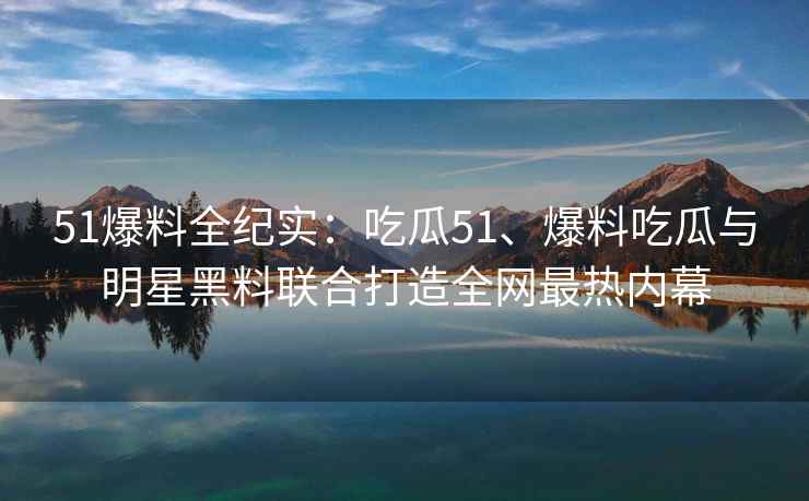 51爆料全纪实：吃瓜51、爆料吃瓜与明星黑料联合打造全网最热内幕
