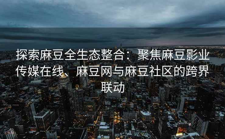 探索麻豆全生态整合：聚焦麻豆影业传媒在线、麻豆网与麻豆社区的跨界联动