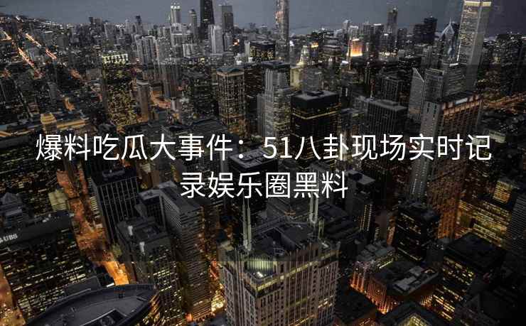 爆料吃瓜大事件：51八卦现场实时记录娱乐圈黑料