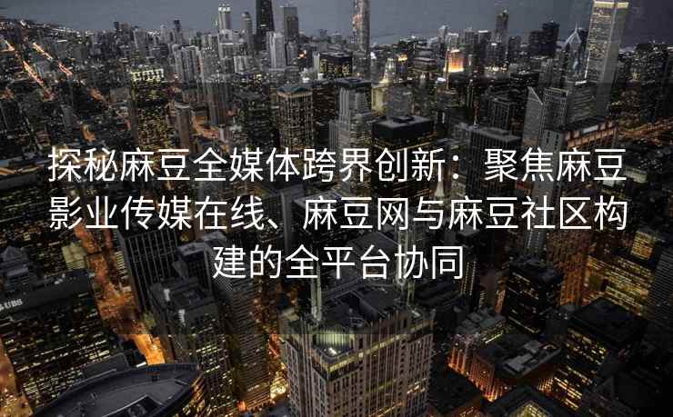 探秘麻豆全媒体跨界创新：聚焦麻豆影业传媒在线、麻豆网与麻豆社区构建的全平台协同