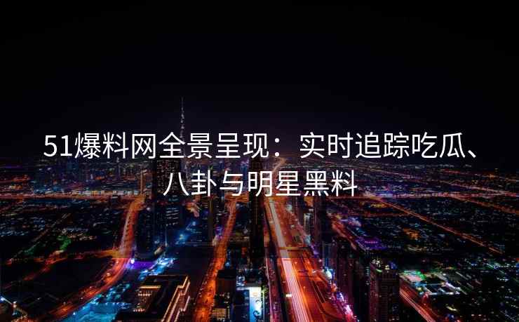 51爆料网全景呈现：实时追踪吃瓜、八卦与明星黑料