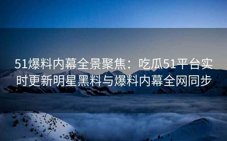 51爆料内幕全景聚焦：吃瓜51平台实时更新明星黑料与爆料内幕全网同步