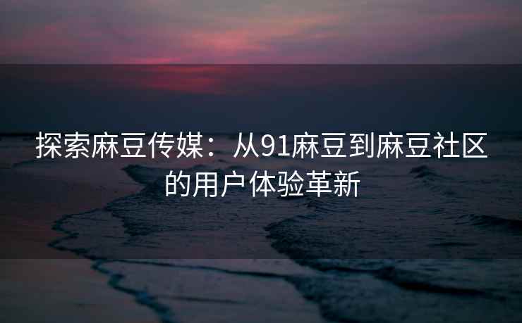 探索麻豆传媒：从91麻豆到麻豆社区的用户体验革新