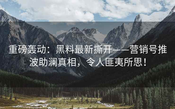重磅轰动：黑料最新撕开——营销号推波助澜真相，令人匪夷所思！