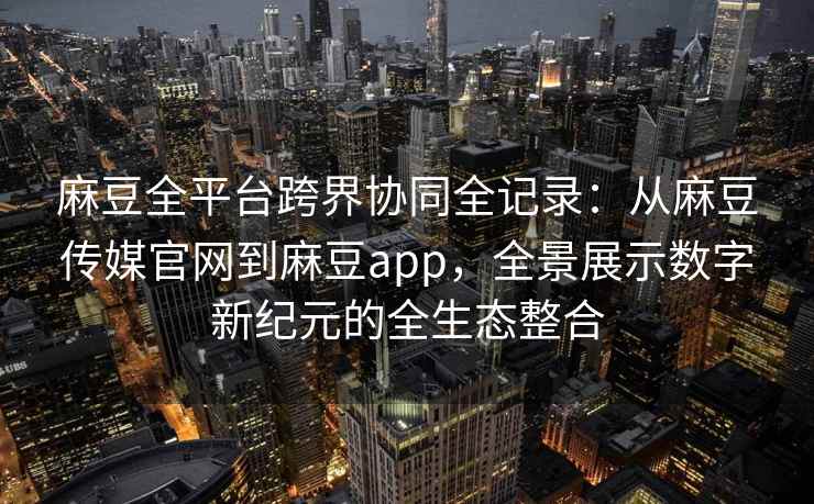 麻豆全平台跨界协同全记录：从麻豆传媒官网到麻豆app，全景展示数字新纪元的全生态整合