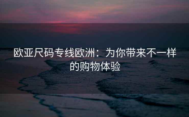 欧亚尺码专线欧洲：为你带来不一样的购物体验