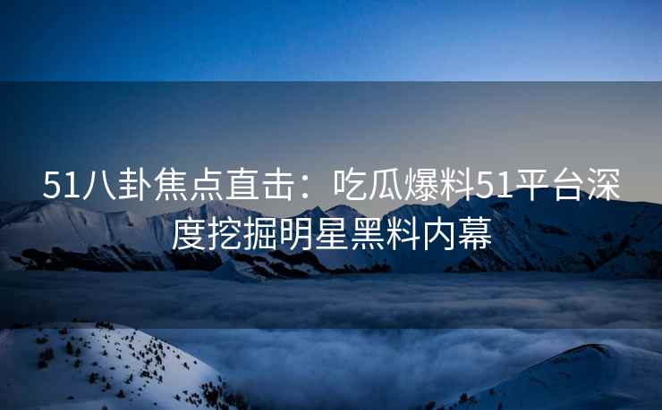 51八卦焦点直击：吃瓜爆料51平台深度挖掘明星黑料内幕