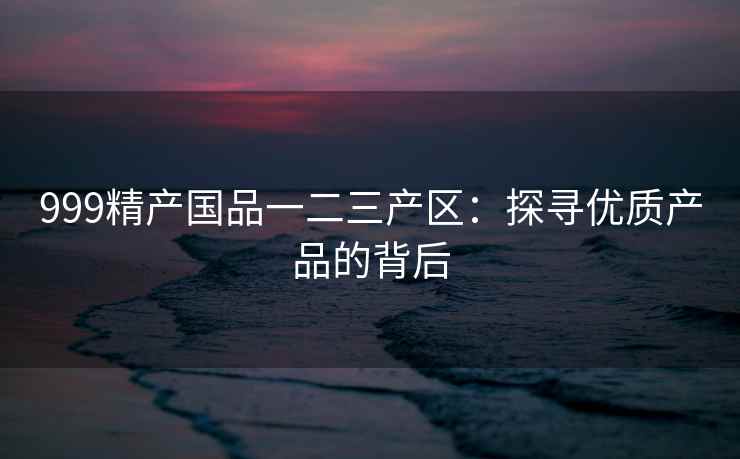 999精产国品一二三产区：探寻优质产品的背后