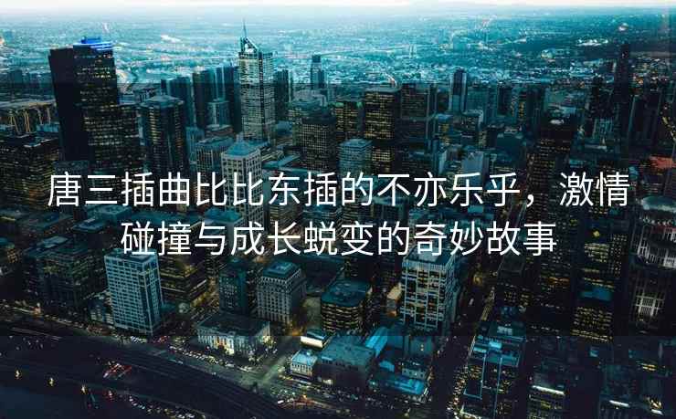 唐三插曲比比东插的不亦乐乎，激情碰撞与成长蜕变的奇妙故事