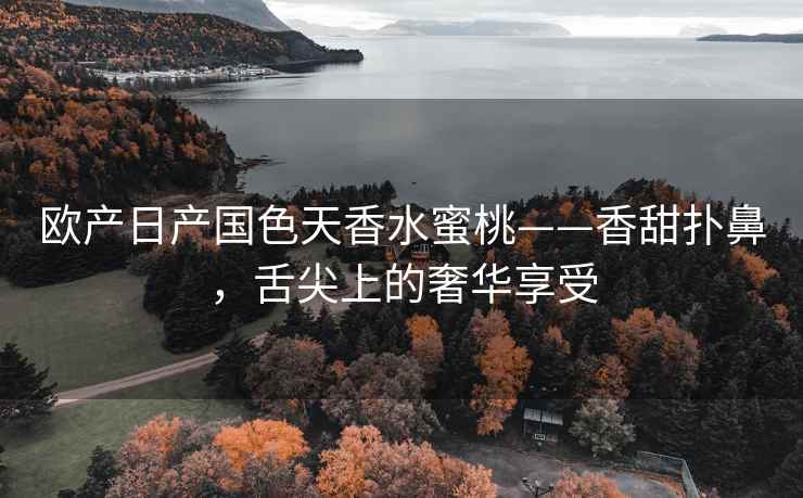 欧产日产国色天香水蜜桃——香甜扑鼻，舌尖上的奢华享受