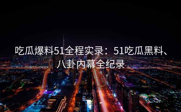 吃瓜爆料51全程实录：51吃瓜黑料、八卦内幕全纪录