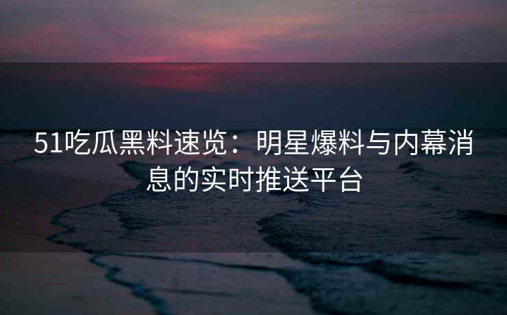 51吃瓜黑料速览：明星爆料与内幕消息的实时推送平台