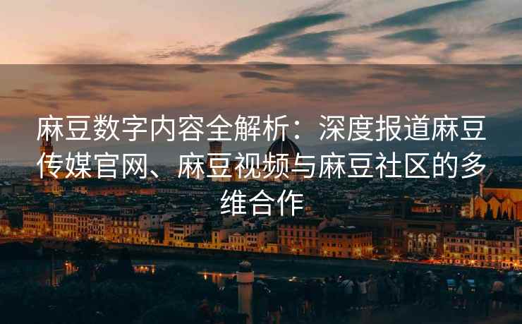 麻豆数字内容全解析：深度报道麻豆传媒官网、麻豆视频与麻豆社区的多维合作