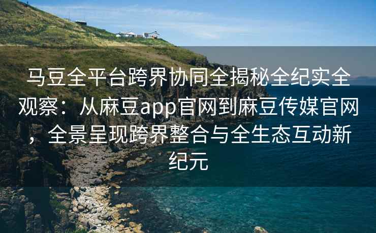马豆全平台跨界协同全揭秘全纪实全观察：从麻豆app官网到麻豆传媒官网，全景呈现跨界整合与全生态互动新纪元