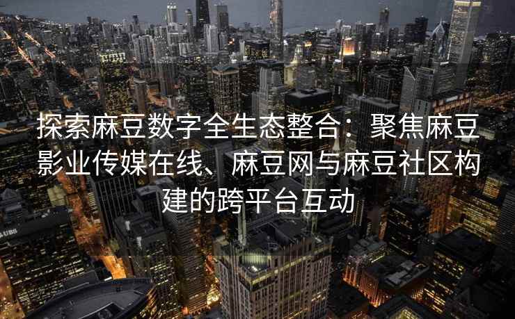 探索麻豆数字全生态整合：聚焦麻豆影业传媒在线、麻豆网与麻豆社区构建的跨平台互动