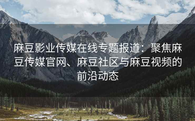 麻豆影业传媒在线专题报道：聚焦麻豆传媒官网、麻豆社区与麻豆视频的前沿动态