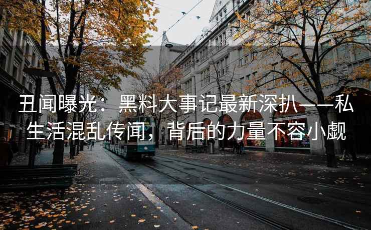 丑闻曝光：黑料大事记最新深扒——私生活混乱传闻，背后的力量不容小觑