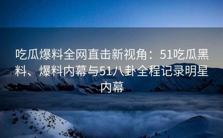 吃瓜爆料全网直击新视角：51吃瓜黑料、爆料内幕与51八卦全程记录明星内幕