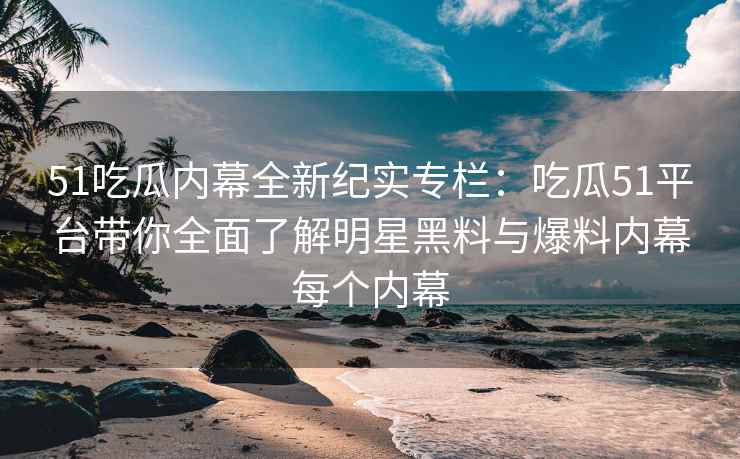 51吃瓜内幕全新纪实专栏：吃瓜51平台带你全面了解明星黑料与爆料内幕每个内幕