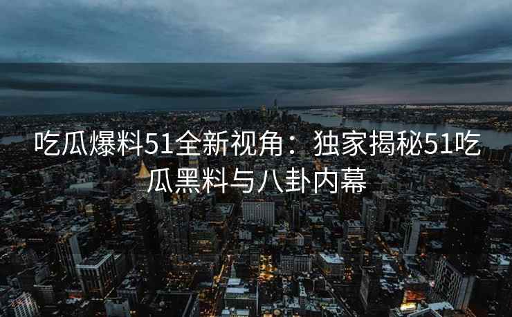 吃瓜爆料51全新视角：独家揭秘51吃瓜黑料与八卦内幕