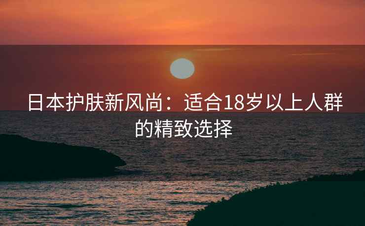 日本护肤新风尚：适合18岁以上人群的精致选择