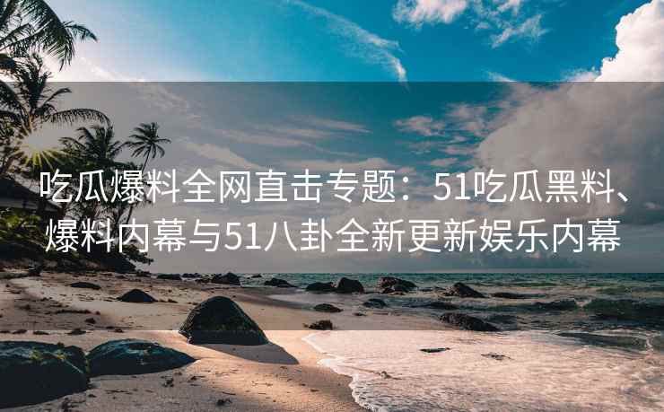 吃瓜爆料全网直击专题：51吃瓜黑料、爆料内幕与51八卦全新更新娱乐内幕