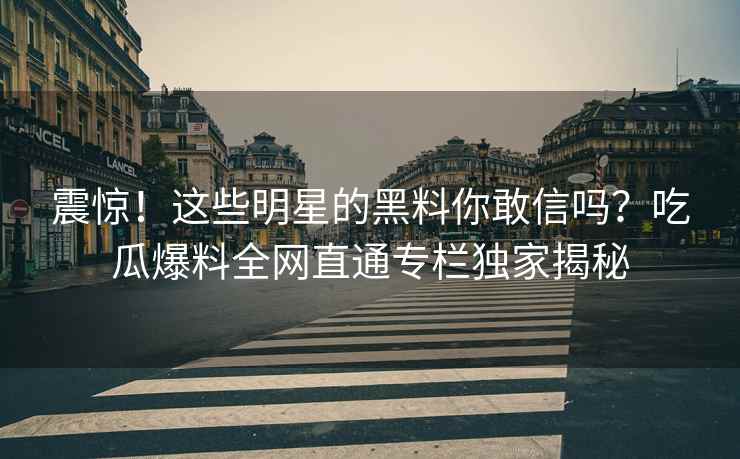 震惊！这些明星的黑料你敢信吗？吃瓜爆料全网直通专栏独家揭秘