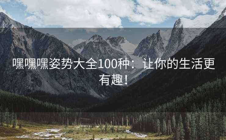 嘿嘿嘿姿势大全100种：让你的生活更有趣！
