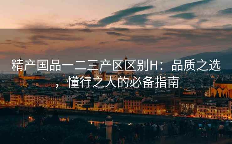精产国品一二三产区区别H：品质之选，懂行之人的必备指南