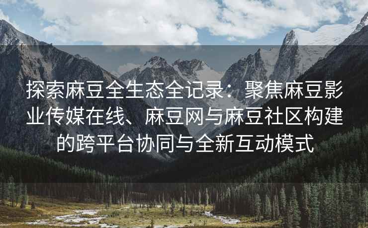 探索麻豆全生态全记录：聚焦麻豆影业传媒在线、麻豆网与麻豆社区构建的跨平台协同与全新互动模式