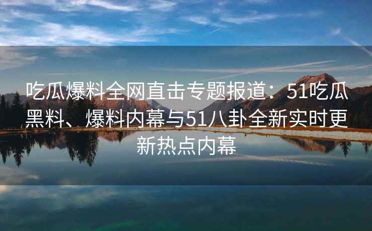 吃瓜爆料全网直击专题报道：51吃瓜黑料、爆料内幕与51八卦全新实时更新热点内幕