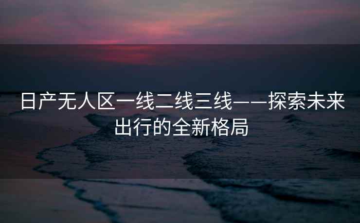 日产无人区一线二线三线——探索未来出行的全新格局