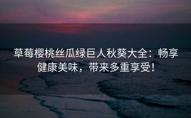 草莓樱桃丝瓜绿巨人秋葵大全：畅享健康美味，带来多重享受！