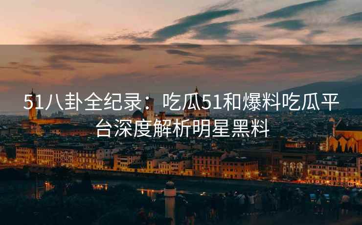 51八卦全纪录：吃瓜51和爆料吃瓜平台深度解析明星黑料